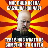 мое лицо когда бабушка кончает тебе в нос а батя не заметил что он гей