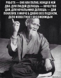 работа — она как палка, конца в ней два: для людей делаешь — качество дай, для начальника делаешь — дай показуху. а иначе б давно все подохли, дело известное ©а. соженицын 