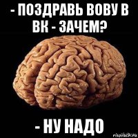 - поздравь вову в вк - зачем? - ну надо