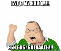 будь мужиком!!! еби баб! блеааать!!!