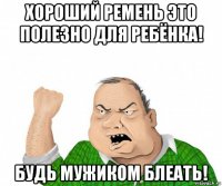 хороший ремень это полезно для ребёнка! будь мужиком блеать!