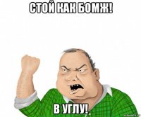 стой как бомж! в углу!