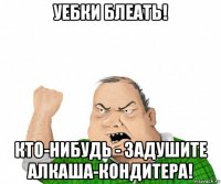 уебки блеать! кто-нибудь - задушите алкаша-кондитера!