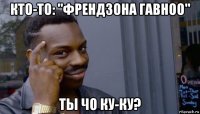 кто-то: "френдзона гавноо" ты чо ку-ку?