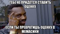 тебе не придётся ставить оценку если ты превратишь оценку в мемасики