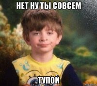 нет ну ты совсем тупой