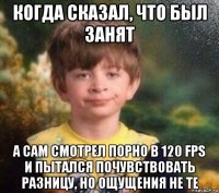 когда сказал, что был занят а сам смотрел порно в 120 fps и пытался почувствовать разницу, но ощущения не те