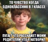 то чувство когда одноклассник в 7 классе пугает что расскажет моим родителям что я натворил