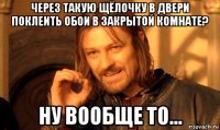 через такую щёлочку в двери поклеить обои в закрытой комнате? ну вообще то...
