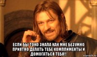  если бы токо знала как мне безумно приятно делать тебе комплименты и домогаться тебя!!