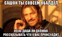 сашок ты совсем обалдел ну не даша ли должна рассказывать что у вас происходит