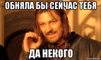 обняла бы сейчас тебя да некого