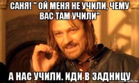 саня! " ой меня не учили, чему вас там учили" а нас учили. иди в задницу