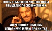 игорь я объясняла что твои мемы я выделяю по спокойствию и уверенности. поэтому игнорирую мемы про нытье