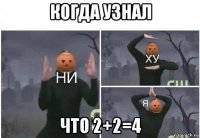 когда узнал что 2+2=4