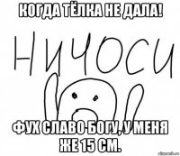 когда тёлка не дала! фух славо богу, у меня же 15 см.