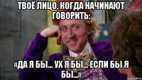 твоё лицо, когда начинают говорить: «да я бы... ух я бы... если бы я бы...»