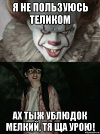 я не пользуюсь теликом ах тыж ублюдок мелкий, тя ща урою!