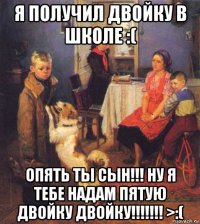 я получил двойку в школе :( опять ты сын!!! ну я тебе надам пятую двойку двойку!!!!!!! >:(