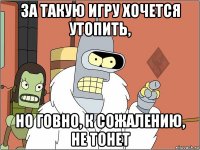 за такую игру хочется утопить, но говно, к сожалению, не тонет