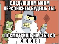 следующим моим персонажем будешь ты, посмотришь на себя со стороны