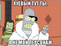 хуёвый тут ты, а не мой персонаж