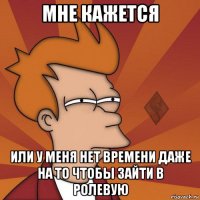 мне кажется или у меня нет времени даже на то чтобы зайти в ролевую