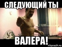 следующий ты валера!