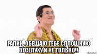  галин, обещаю тебе сплошную веселуху и не только!!