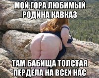 мой гора любимый родина кавказ там бабища толстая пердела на всех нас