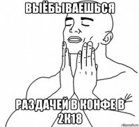 выёбываешься раздачей в конфе в 2к18