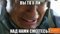вы то х-ли над нами смеетесь?