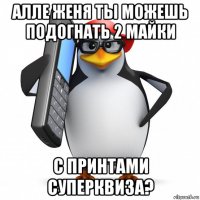 алле женя ты можешь подогнать 2 майки с принтами суперквиза?