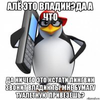 алё это владик?да а что да ничего это кстати пингвин звонит владик ты мне бумагу туалетную привезёшь?