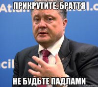 прикрутите, браття не будьте падлами