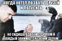 когда хотел позвать друзей и потусить но сидишь вдвоем с другом и каждый занимается своим делом