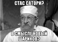 стас сатори? в смысле новый шариков?