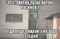 псс..парень ты не антон русинов? тогда пошел нахуй, у него др сегодня