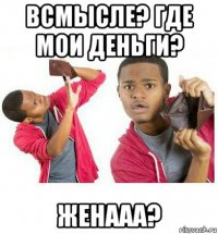 всмысле? где мои деньги? женааа?