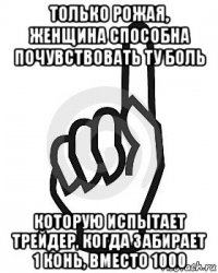 только рожая, женщина способна почувствовать ту боль которую испытает трейдер, когда забирает 1 конь, вместо 1000