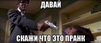 давай скажи что это пранк