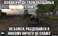 вован ну где твои обещаные телки? не бойся, раздевайся я никому ничего не скажу