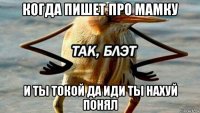 когда пишет про мамку и ты токой да иди ты нахуй понял