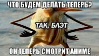 что будем делать теперь? он теперь смотрит аниме