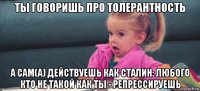 ты говоришь про толерантность а сам(а) действуешь как сталин: любого кто не такой как ты - репрессируешь