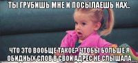 ты грубишь мне и посылаешь нах.. что это вообще такое? чтобы больше я обидных слов в свой адрес не слышала