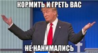 кормить и греть вас не нанимались