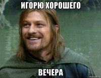 игорю хорошего вечера