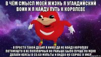 в чём смысл моей жизнь я угандийский воин и я найду путь к королеве я просто такой дебил я никогда не найду королеву потомушто я не популярный но раньше было лучше по меня делали кейсы в cs:go мульты и видео но сейчас я умер