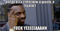 когда всех спросили, в школе, а тебя нет fuck yeeeeeaaahh